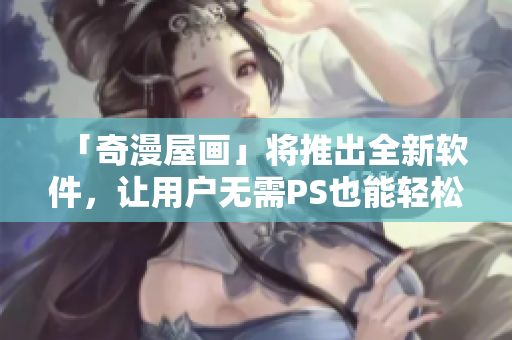 「奇漫屋畫」將推出全新軟件，讓用戶無需PS也能輕松制作漫畫！