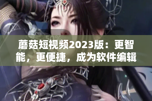 蘑菇短視頻2023版：更智能，更便捷，成為軟件編輯必備利器！
