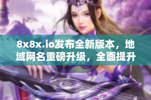 8x8x.io發(fā)布全新版本，地域網(wǎng)名重磅升級，全面提升軟件功能和用戶體驗(yàn)！