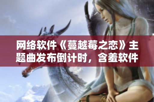 網(wǎng)絡(luò)軟件《蔓越莓之戀》主題曲發(fā)布倒計(jì)時(shí)，含羞軟件界的新焦點(diǎn)！