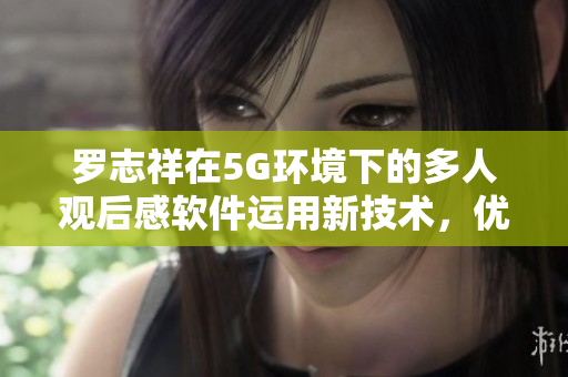 羅志祥在5G環(huán)境下的多人觀后感軟件運用新技術(shù)，優(yōu)化用戶體驗