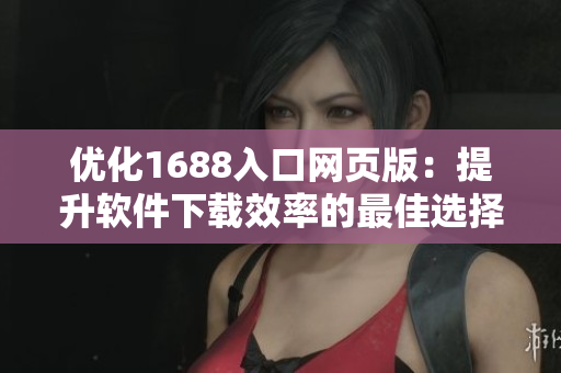 優(yōu)化1688入口網頁版：提升軟件下載效率的最佳選擇