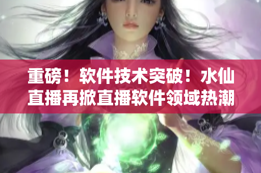 重磅！軟件技術(shù)突破！水仙直播再掀直播軟件領(lǐng)域熱潮！