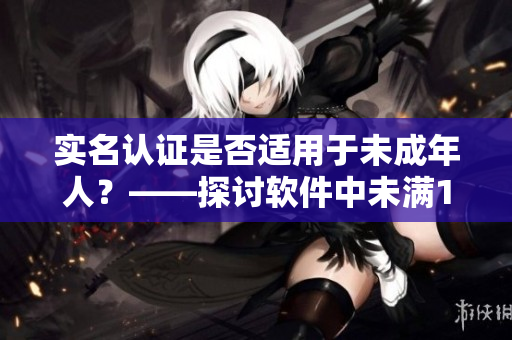 實名認(rèn)證是否適用于未成年人？——探討軟件中未滿18歲用戶的認(rèn)證規(guī)定