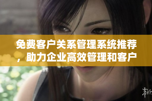 免費(fèi)客戶關(guān)系管理系統(tǒng)推薦，助力企業(yè)高效管理和客戶溝通