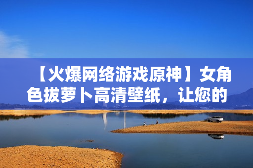 【火爆網(wǎng)絡(luò)游戲原神】女角色拔蘿卜高清壁紙，讓您的電腦煥發(fā)生機(jī)！