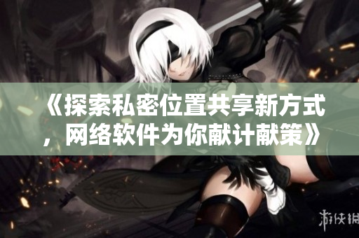 《探索私密位置共享新方式，網(wǎng)絡(luò)軟件為你獻計獻策》