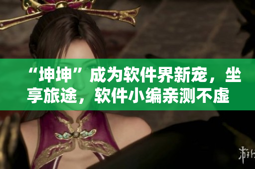 “坤坤”成為軟件界新寵，坐享旅途，軟件小編親測(cè)不虛！