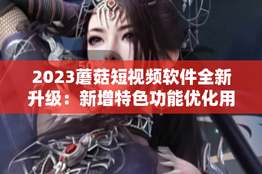 2023蘑菇短視頻軟件全新升級：新增特色功能優(yōu)化用戶體驗