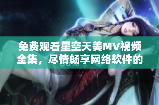 免費觀看星空天美MV視頻全集，盡情暢享網絡軟件的魅力