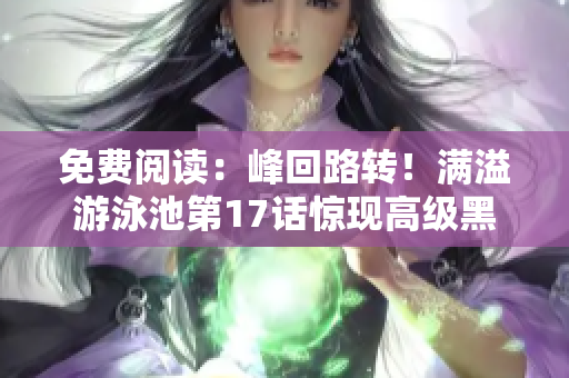 免費閱讀：峰回路轉(zhuǎn)！滿溢游泳池第17話驚現(xiàn)高級黑科技