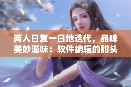 兩人日復(fù)一日地迭代，品味美妙滋味：軟件編輯的甜頭