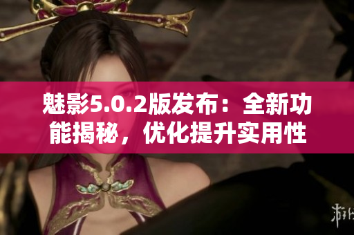 魅影5.0.2版發(fā)布：全新功能揭秘，優(yōu)化提升實用性