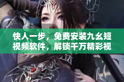 快人一步，免費安裝九幺短視頻軟件，解鎖千萬精彩視頻