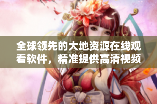 全球領(lǐng)先的大地資源在線觀看軟件，精準(zhǔn)提供高清視頻觀看體驗(yàn)