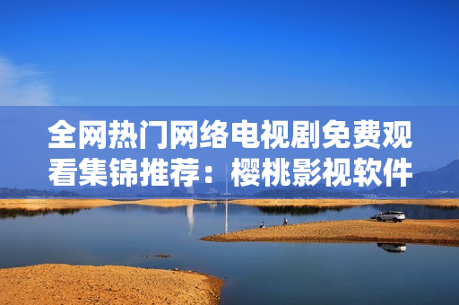 全網(wǎng)熱門網(wǎng)絡(luò)電視劇免費(fèi)觀看集錦推薦：櫻桃影視軟件完勝！