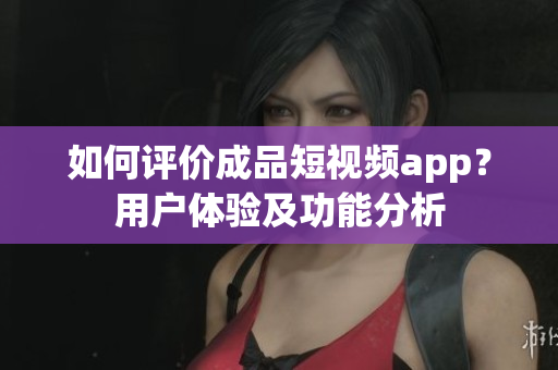 如何評價成品短視頻app？用戶體驗及功能分析