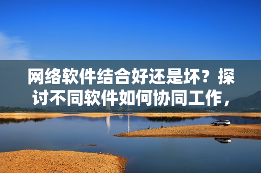 網(wǎng)絡(luò)軟件結(jié)合好還是壞？探討不同軟件如何協(xié)同工作，提升用戶體驗(yàn)！