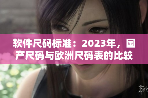 軟件尺碼標準：2023年，國產(chǎn)尺碼與歐洲尺碼表的比較