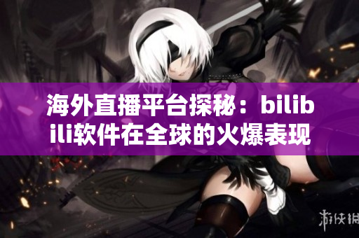 海外直播平臺探秘：bilibili軟件在全球的火爆表現(xiàn)
