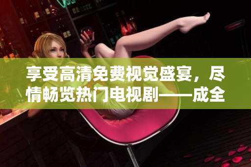 享受高清免費(fèi)視覺盛宴，盡情暢覽熱門電視劇——成全視頻在線觀看