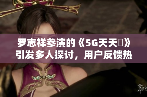 羅志祥參演的《5G天天奭》引發(fā)多人探討，用戶反饋熱度高漲