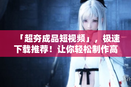 「超夯成品短視頻」，極速下載推薦！讓你輕松制作高質量視頻！