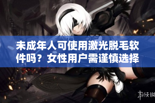 未成年人可使用激光脫毛軟件嗎？女性用戶需謹(jǐn)慎選擇適用的軟件