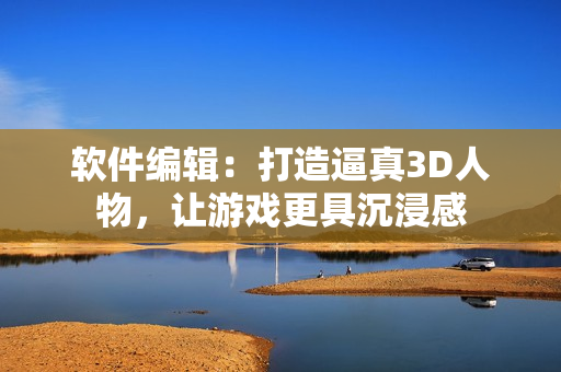 軟件編輯：打造逼真3D人物，讓游戲更具沉浸感