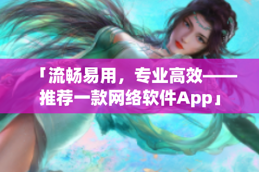 「流暢易用，專業(yè)高效——推薦一款網(wǎng)絡(luò)軟件App」