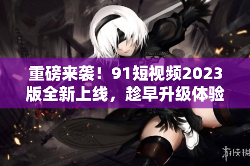 重磅來襲！91短視頻2023版全新上線，趁早升級體驗最新網(wǎng)絡(luò)軟件技術(shù)！