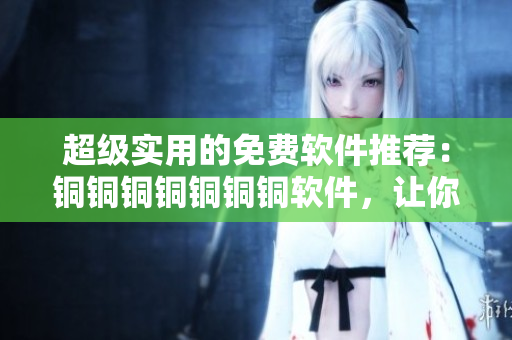 超級實(shí)用的免費(fèi)軟件推薦：銅銅銅銅銅銅銅軟件，讓你輕松解決工作難題