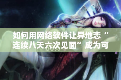 如何用網(wǎng)絡(luò)軟件讓異地戀“連續(xù)八天六次見面”成為可能？