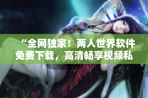 “全網(wǎng)獨(dú)家！兩人世界軟件免費(fèi)下載，高清暢享視頻私密分享”