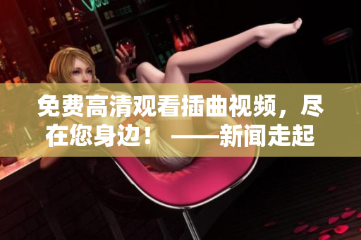 免費(fèi)高清觀看插曲視頻，盡在您身邊！ ——新聞走起！