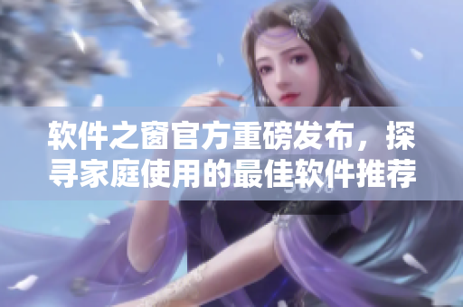 軟件之窗官方重磅發(fā)布，探尋家庭使用的最佳軟件推薦！