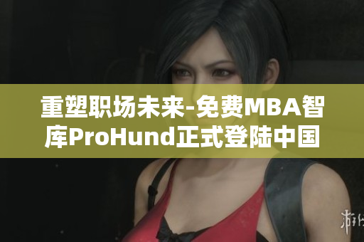 重塑職場(chǎng)未來-免費(fèi)MBA智庫ProHund正式登陸中國！
