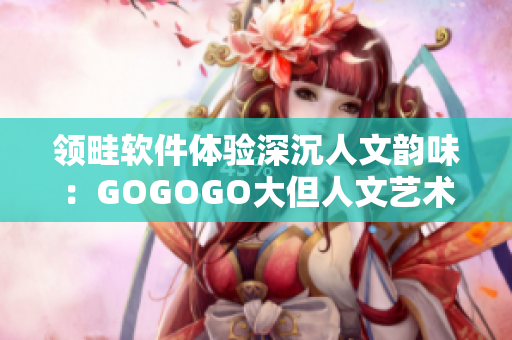 領(lǐng)畦軟件體驗深沉人文韻味：GOGOGO大但人文藝術(shù)觀 后感