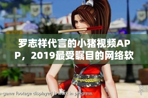 羅志祥代言的小豬視頻APP，2019最受矚目的網(wǎng)絡軟件產(chǎn)品