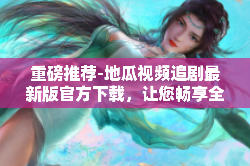 重磅推薦-地瓜視頻追劇最新版官方下載，讓您暢享全新軟件體驗！