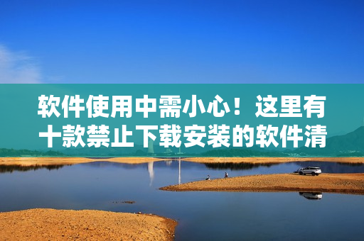 軟件使用中需小心！這里有十款禁止下載安裝的軟件清單