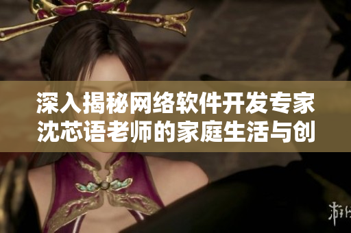 深入揭秘網絡軟件開發(fā)專家沈芯語老師的家庭生活與創(chuàng)作經驗