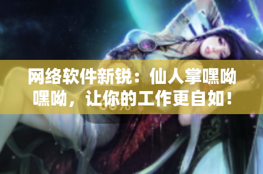 網絡軟件新銳：仙人掌嘿呦嘿呦，讓你的工作更自如！