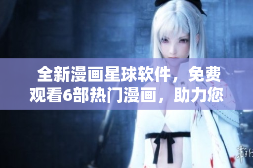  全新漫畫星球軟件，免費觀看6部熱門漫畫，助力您暢享精彩視覺盛宴