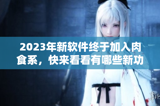 2023年新軟件終于加入肉食系，快來看看有哪些新功能和改進！