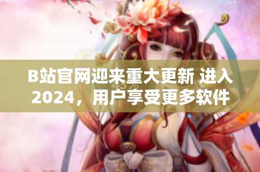 B站官網迎來重大更新 進入2024，用戶享受更多軟件功能