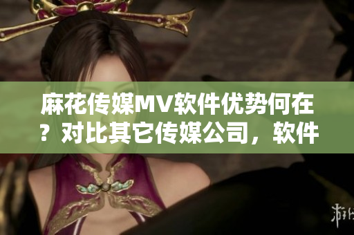 麻花傳媒MV軟件優(yōu)勢何在？對比其它傳媒公司，軟件表現(xiàn)如何？