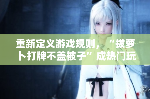 重新定義游戲規(guī)則，“拔蘿卜打牌不蓋被子”成熱門玩法