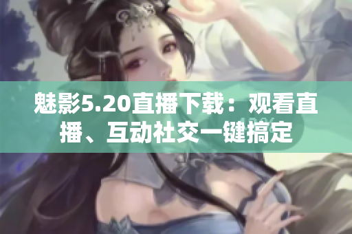 魅影5.20直播下載：觀看直播、互動社交一鍵搞定