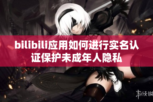 bilibili應(yīng)用如何進(jìn)行實名認(rèn)證保護(hù)未成年人隱私